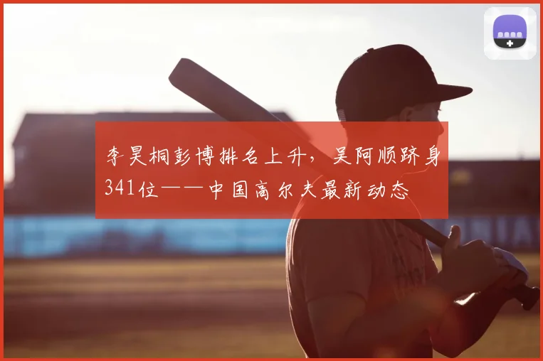 李昊桐彭博排名上升，吴阿顺跻身341位——中国高尔夫最新动态