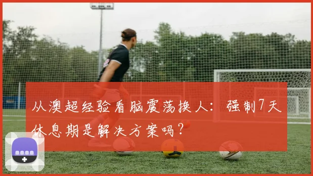 从澳超经验看脑震荡换人：强制7天休息期是解决方案吗？