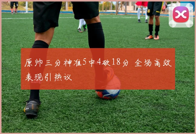 原帅三分神准5中4砍18分 全场高效表现引热议