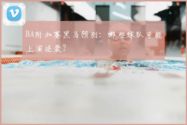 BA附加赛黑马预测：哪些球队可能上演逆袭？