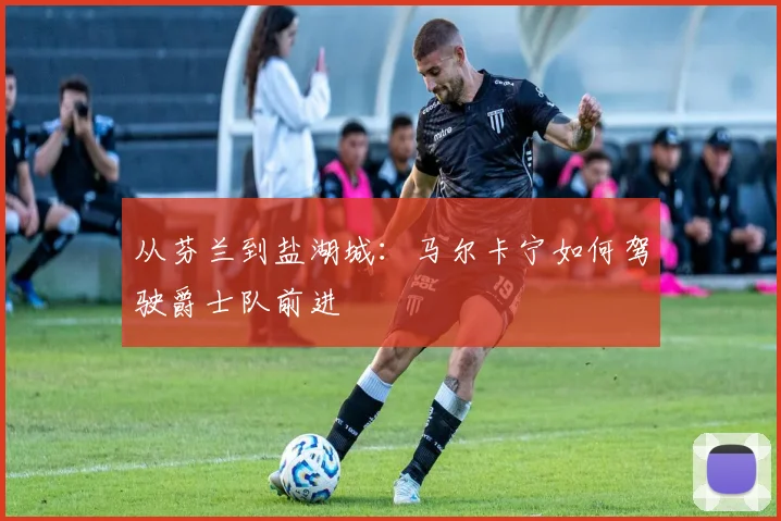 从芬兰到盐湖城：马尔卡宁如何驾驶爵士队前进