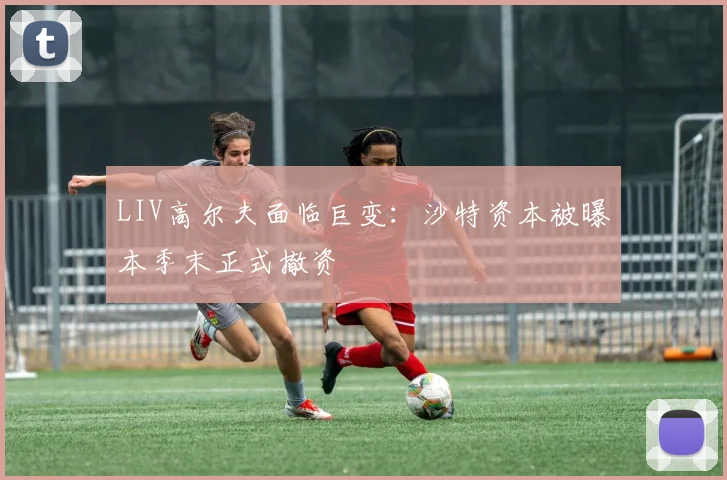 LIV高尔夫面临巨变：沙特资本被曝本季末正式撤资