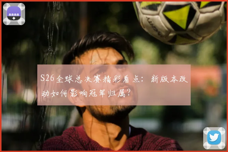 S26全球总决赛精彩看点：新版本改动如何影响冠军归属？