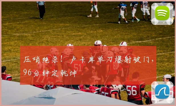 压哨绝杀！卢卡库单刀爆射破门，96分钟定乾坤