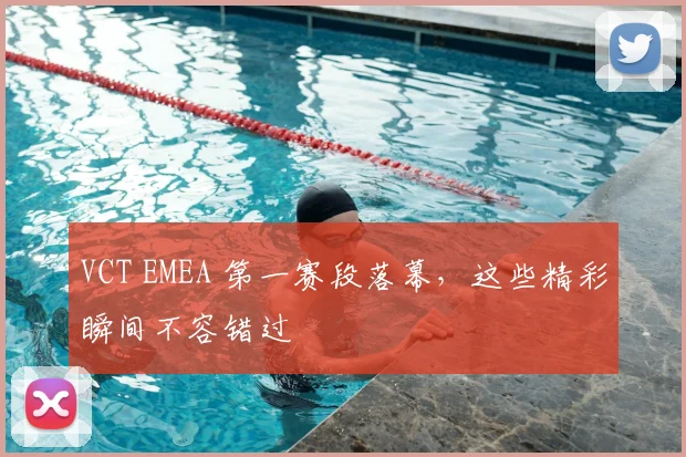 VCT EMEA 第一赛段落幕，这些精彩瞬间不容错过
