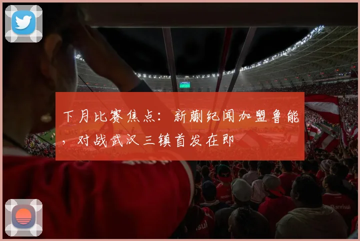 下月比赛焦点：新蒯纪闻加盟鲁能，对战武汉三镇首发在即