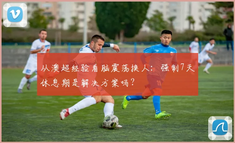 从澳超经验看脑震荡换人：强制7天休息期是解决方案吗？
