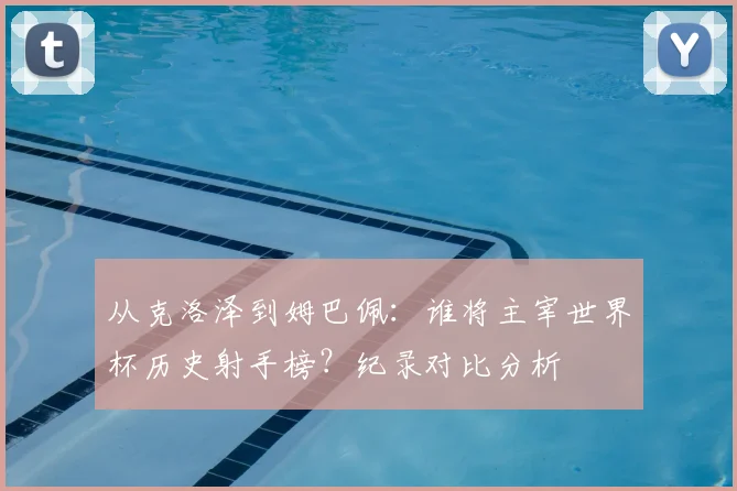 从克洛泽到姆巴佩:谁将主宰世界杯历史射手榜?纪录对比分析