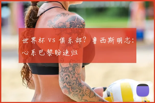 世界杯 vs 俱乐部？鲁西斯明志：心系巴黎盼速归