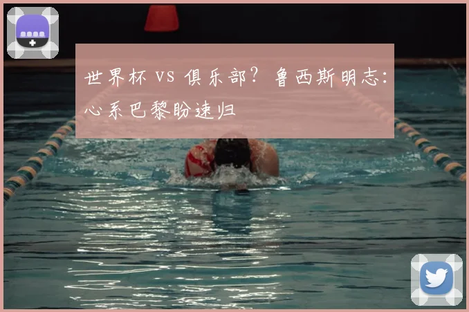 世界杯 vs 俱乐部？鲁西斯明志：心系巴黎盼速归