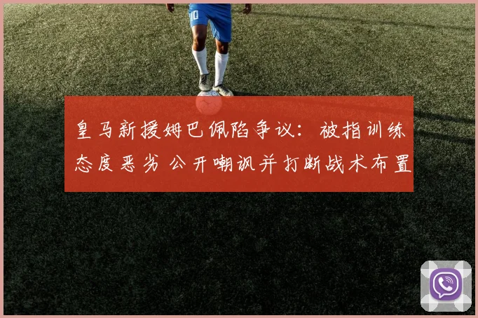 皇马新援姆巴佩陷争议：被指训练态度恶劣 公开嘲讽并打断战术布置