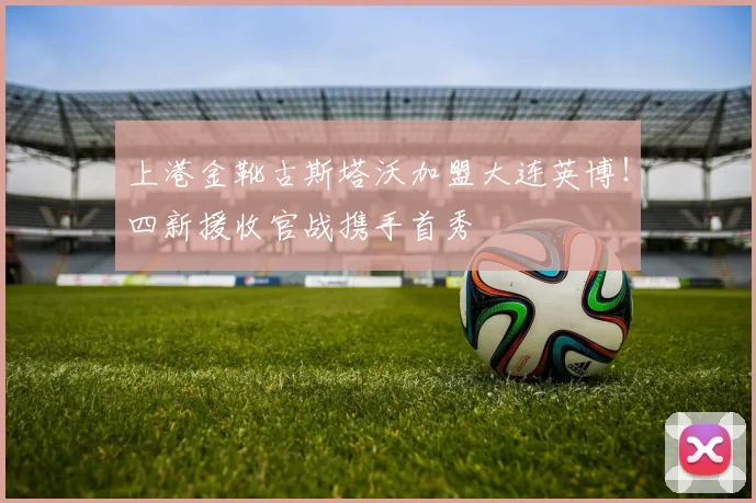 上港金靴古斯塔沃加盟大连英博!四新援收官战携手首秀