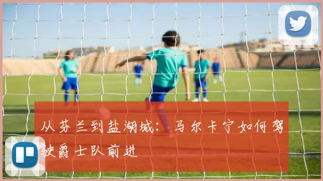 从芬兰到盐湖城:马尔卡宁如何驾驶爵士队前进