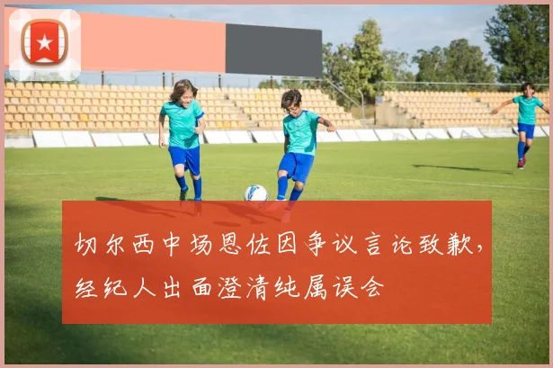 切尔西中场恩佐因争议言论致歉，经纪人出面澄清纯属误会