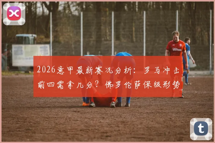 2026意甲最新赛况分析：罗马冲击前四需拿几分？佛罗伦萨保级形势深度解读，附双方关键对决前瞻