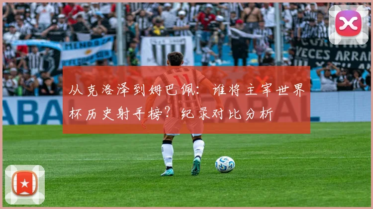 从克洛泽到姆巴佩：谁将主宰世界杯历史射手榜？纪录对比分析