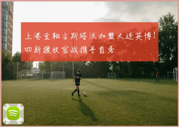 上港金靴古斯塔沃加盟大连英博！四新援收官战携手首秀