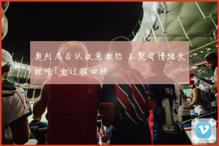 奥列尼否认故意激怒 东契奇情绪失控吃T全过程回顾