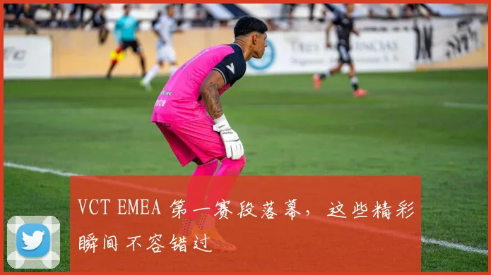 VCT EMEA 第一赛段落幕，这些精彩瞬间不容错过